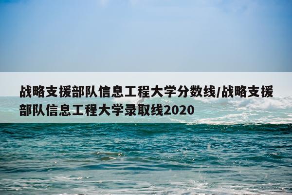 战略支援部队信息工程大学分数线/战略支援部队信息工程大学录取线2020