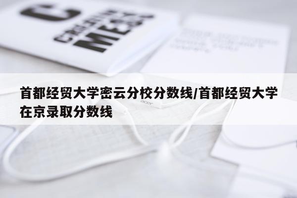首都经贸大学密云分校分数线/首都经贸大学在京录取分数线