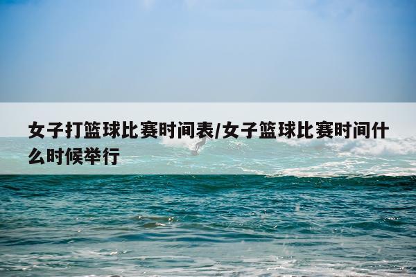 女子打篮球比赛时间表/女子篮球比赛时间什么时候举行