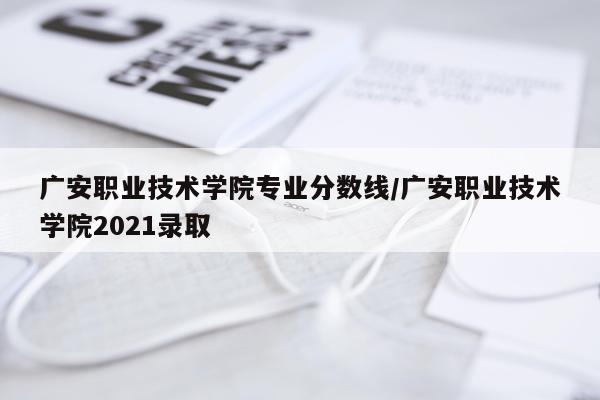 广安职业技术学院专业分数线/广安职业技术学院2021录取