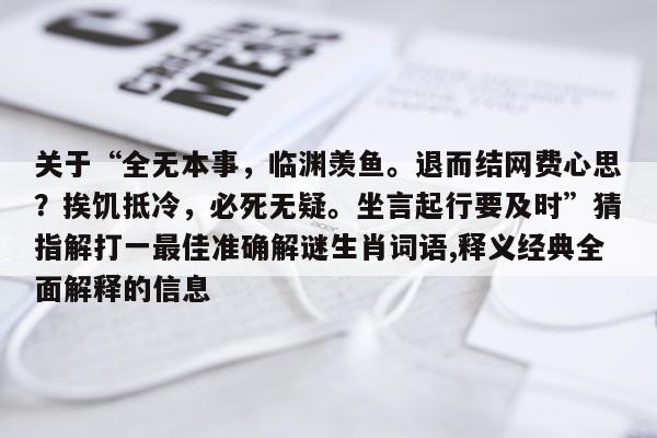 关于“全无本事，临渊羡鱼。退而结网费心思？挨饥抵冷，必死无疑。坐言起行要及时”猜指解打一最佳准确解谜生肖词语,释义经典全面解释的信息