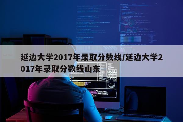 延边大学2017年录取分数线/延边大学2017年录取分数线山东