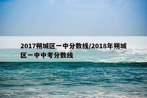 2017朔城区一中分数线/2018年朔城区一中中考分数线