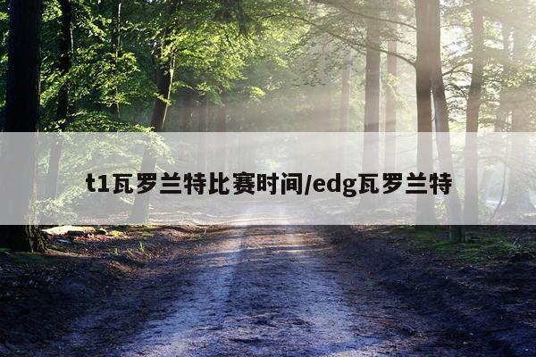 t1瓦罗兰特比赛时间/edg瓦罗兰特
