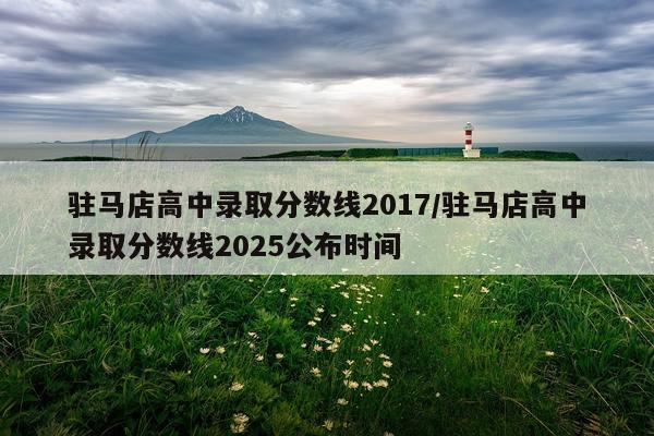驻马店高中录取分数线2017/驻马店高中录取分数线2025公布时间
