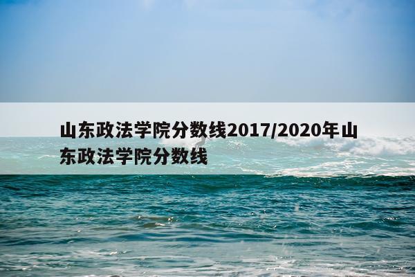 山东政法学院分数线2017/2020年山东政法学院分数线