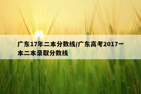 广东17年二本分数线/广东高考2017一本二本录取分数线