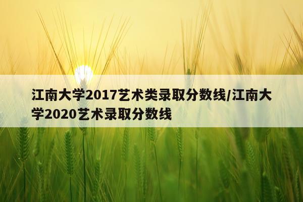 江南大学2017艺术类录取分数线/江南大学2020艺术录取分数线
