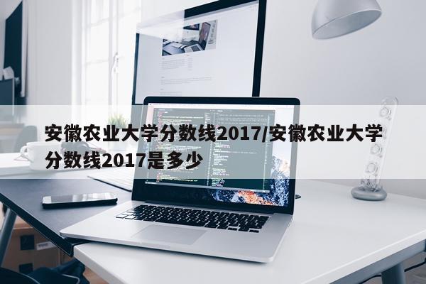安徽农业大学分数线2017/安徽农业大学分数线2017是多少
