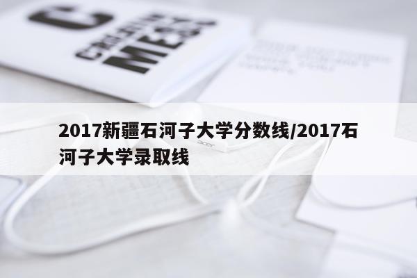 2017新疆石河子大学分数线/2017石河子大学录取线