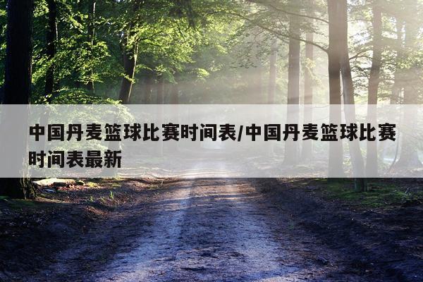 中国丹麦篮球比赛时间表/中国丹麦篮球比赛时间表最新