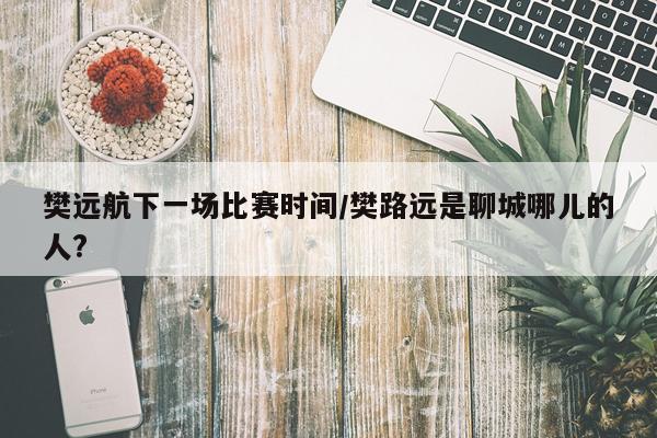 樊远航下一场比赛时间/樊路远是聊城哪儿的人?