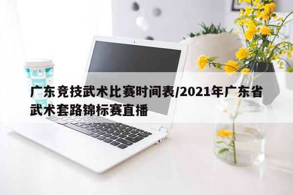 广东竞技武术比赛时间表/2021年广东省武术套路锦标赛直播