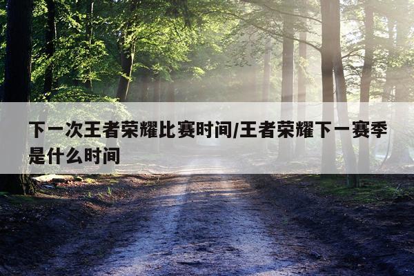 下一次王者荣耀比赛时间/王者荣耀下一赛季是什么时间