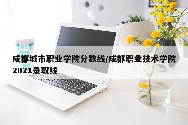 成都城市职业学院分数线/成都职业技术学院2021录取线