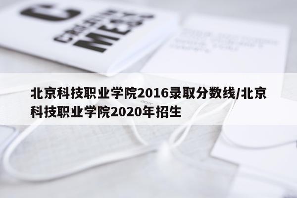北京科技职业学院2016录取分数线/北京科技职业学院2020年招生