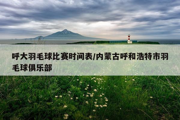 呼大羽毛球比赛时间表/内蒙古呼和浩特市羽毛球俱乐部