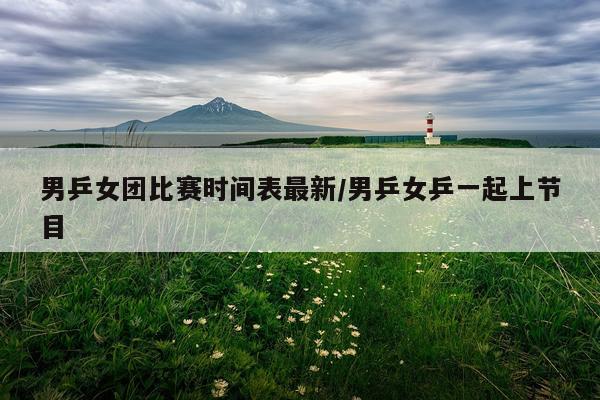 男乒女团比赛时间表最新/男乒女乒一起上节目