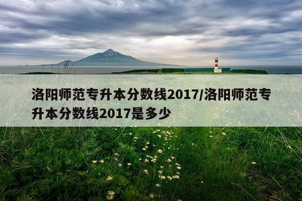 洛阳师范专升本分数线2017/洛阳师范专升本分数线2017是多少