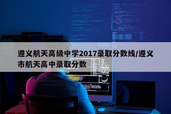 遵义航天高级中学2017录取分数线/遵义市航天高中录取分数
