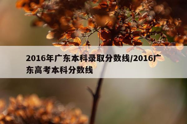 2016年广东本科录取分数线/2016广东高考本科分数线