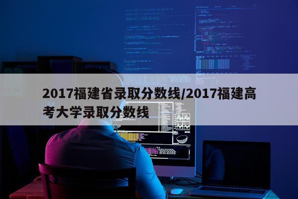2017福建省录取分数线/2017福建高考大学录取分数线