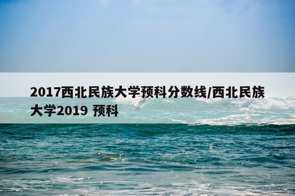2017西北民族大学预科分数线/西北民族大学2019 预科