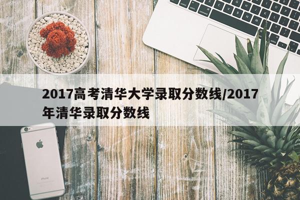 2017高考清华大学录取分数线/2017年清华录取分数线