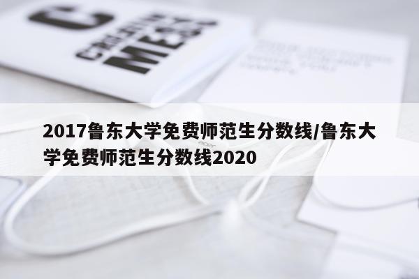 2017鲁东大学免费师范生分数线/鲁东大学免费师范生分数线2020