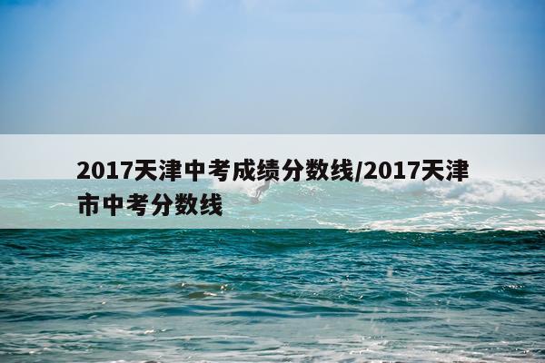 2017天津中考成绩分数线/2017天津市中考分数线