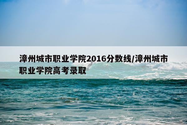 漳州城市职业学院2016分数线/漳州城市职业学院高考录取