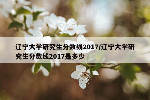 辽宁大学研究生分数线2017/辽宁大学研究生分数线2017是多少