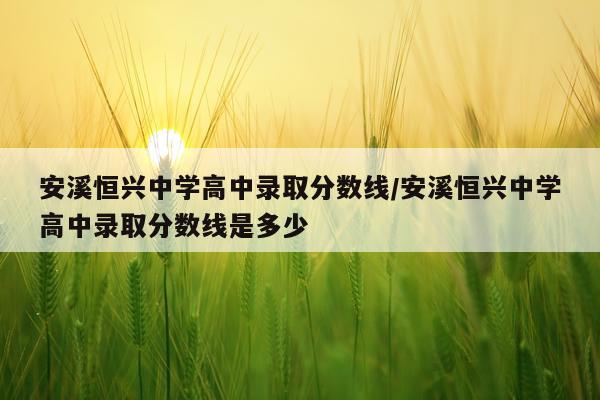 安溪恒兴中学高中录取分数线/安溪恒兴中学高中录取分数线是多少