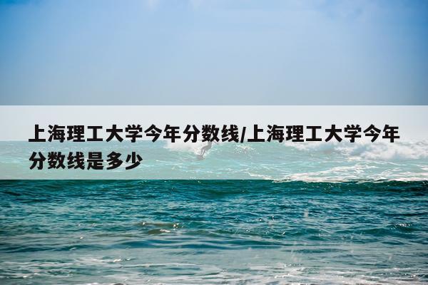 上海理工大学今年分数线/上海理工大学今年分数线是多少