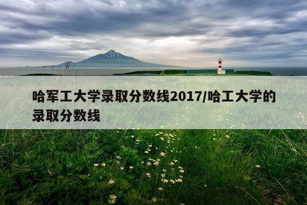 哈军工大学录取分数线2017/哈工大学的录取分数线