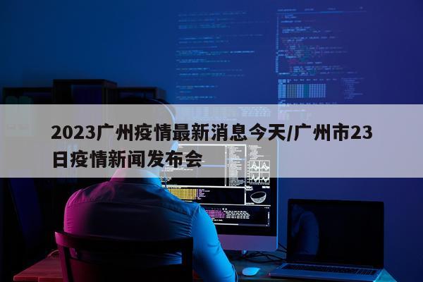 2023广州疫情最新消息今天/广州市23日疫情新闻发布会