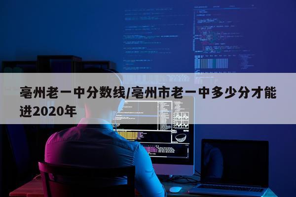 亳州老一中分数线/亳州市老一中多少分才能进2020年