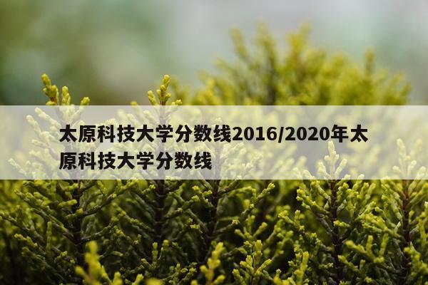 太原科技大学分数线2016/2020年太原科技大学分数线