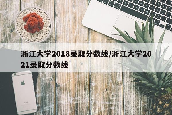 浙江大学2018录取分数线/浙江大学2021录取分数线