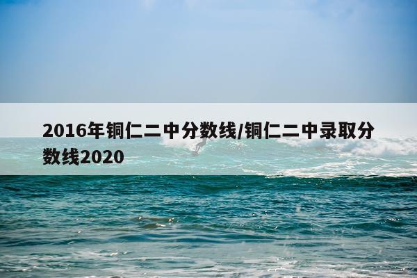 2016年铜仁二中分数线/铜仁二中录取分数线2020