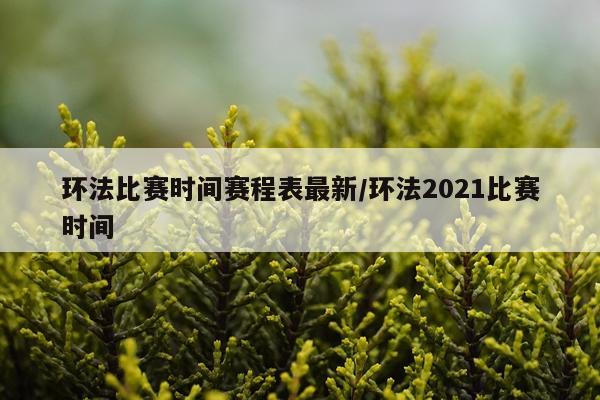 环法比赛时间赛程表最新/环法2021比赛时间