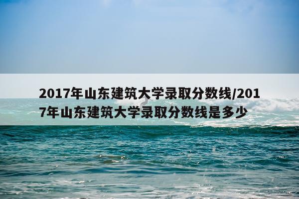 2017年山东建筑大学录取分数线/2017年山东建筑大学录取分数线是多少
