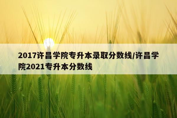2017许昌学院专升本录取分数线/许昌学院2021专升本分数线