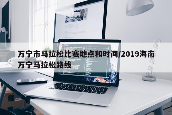 万宁市马拉松比赛地点和时间/2019海南万宁马拉松路线