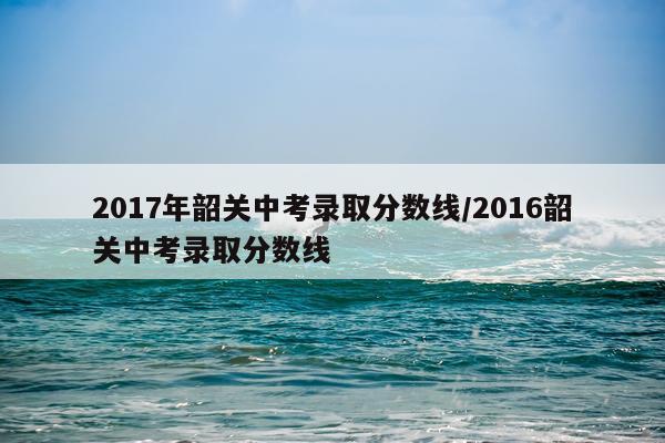 2017年韶关中考录取分数线/2016韶关中考录取分数线