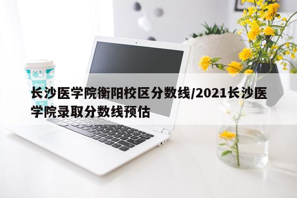 长沙医学院衡阳校区分数线/2021长沙医学院录取分数线预估