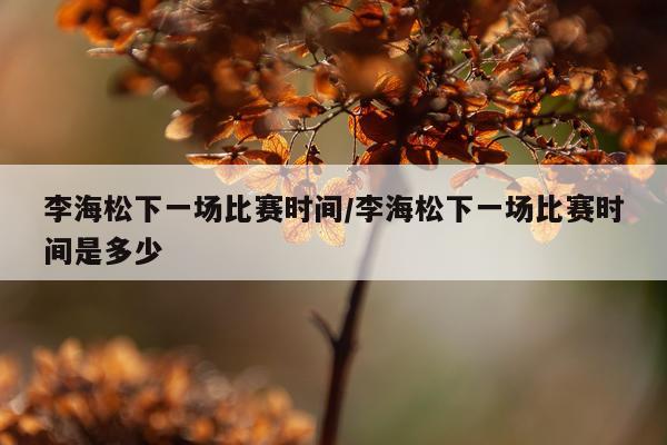 李海松下一场比赛时间/李海松下一场比赛时间是多少