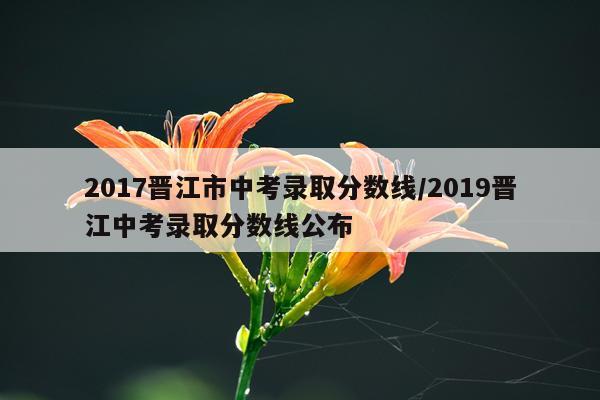 2017晋江市中考录取分数线/2019晋江中考录取分数线公布