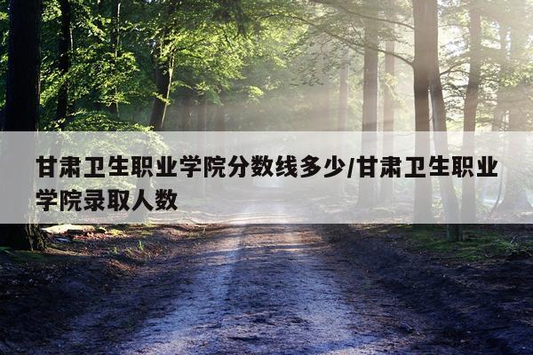 甘肃卫生职业学院分数线多少/甘肃卫生职业学院录取人数