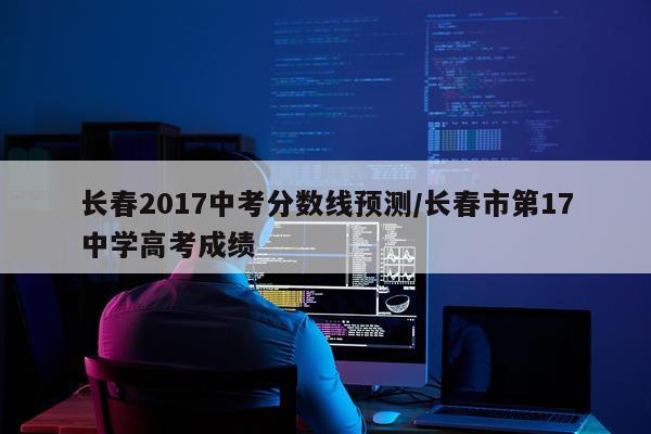 长春2017中考分数线预测/长春市第17中学高考成绩